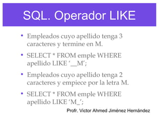 SQL. Operador LIKE
• Empleados cuyo apellido tenga 3
  caracteres y termine en M.
• SELECT * FROM emple WHERE
  apellido LIKE ‘__M’;
• Empleados cuyo apellido tenga 2
  caracteres y empiece por la letra M.
• SELECT * FROM emple WHERE
  apellido LIKE ‘M_’;
                Profr. Victor Ahmed Jiménez Hernández
 