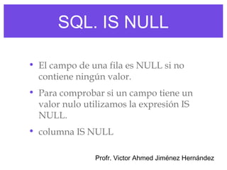 SQL. IS NULL

• El campo de una fila es NULL si no
  contiene ningún valor.
• Para comprobar si un campo tiene un
  valor nulo utilizamos la expresión IS
  NULL.
• columna IS NULL

               Profr. Victor Ahmed Jiménez Hernández
 