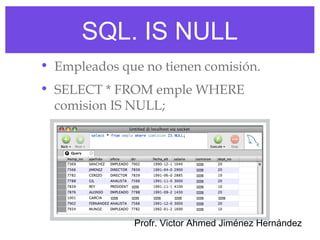 SQL. IS NULL
• Empleados que no tienen comisión.
• SELECT * FROM emple WHERE
  comision IS NULL;




              Profr. Victor Ahmed Jiménez Hernández
 