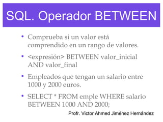 SQL. Operador BETWEEN
  • Comprueba si un valor está
    comprendido en un rango de valores.
  • <expresión> BETWEEN valor_inicial
    AND valor_final
  • Empleados que tengan un salario entre
    1000 y 2000 euros.
  • SELECT * FROM emple WHERE salario
    BETWEEN 1000 AND 2000;
                 Profr. Victor Ahmed Jiménez Hernández
 
