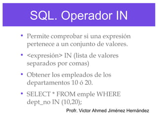 SQL. Operador IN
• Permite comprobar si una expresión
  pertenece a un conjunto de valores.
• <expresión> IN (lista de valores
  separados por comas)
• Obtener los empleados de los
  departamentos 10 ó 20.
• SELECT * FROM emple WHERE
  dept_no IN (10,20);
                Profr. Victor Ahmed Jiménez Hernández
 