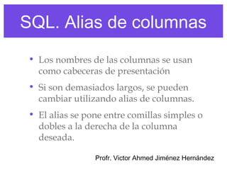 SQL. Alias de columnas
 • Los nombres de las columnas se usan
   como cabeceras de presentación
 • Si son demasiados largos, se pueden
   cambiar utilizando alias de columnas.
 • El alias se pone entre comillas simples o
   dobles a la derecha de la columna
   deseada.

                 Profr. Victor Ahmed Jiménez Hernández
 