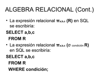 ALGEBRA RELACIONAL (Cont.)
• La expresión relacional πa,b,c (R) en SQL
se escribiría:
SELECT a,b,c
FROM R
• La expresión relacional πa,b,c (σ condición R)
en SQL se escribiría:
SELECT a,b,c
FROM R
WHERE condición;
 