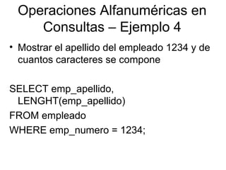 Operaciones Alfanuméricas en
Consultas – Ejemplo 4
• Mostrar el apellido del empleado 1234 y de
cuantos caracteres se compone
SELECT emp_apellido,
LENGHT(emp_apellido)
FROM empleado
WHERE emp_numero = 1234;
 