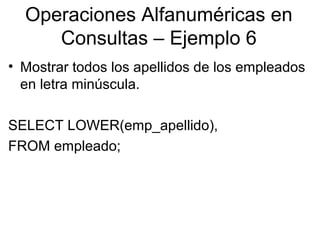 Operaciones Alfanuméricas en
Consultas – Ejemplo 6
• Mostrar todos los apellidos de los empleados
en letra minúscula.
SELECT LOWER(emp_apellido),
FROM empleado;
 