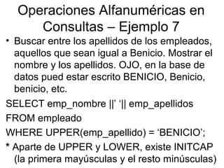 Operaciones Alfanuméricas en
Consultas – Ejemplo 7
• Buscar entre los apellidos de los empleados,
aquellos que sean igual a Benicio. Mostrar el
nombre y los apellidos. OJO, en la base de
datos pued estar escrito BENICIO, Benicio,
benicio, etc.
SELECT emp_nombre ||’ ‘|| emp_apellidos
FROM empleado
WHERE UPPER(emp_apellido) = ‘BENICIO’;
* Aparte de UPPER y LOWER, existe INITCAP
(la primera mayúsculas y el resto minúsculas)
 