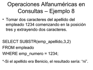 Operaciones Alfanuméricas en
Consultas – Ejemplo 8
• Tomar dos caracteres del apellido del
empleado 1234 comenzando en la posición
tres y extrayendo dos caracteres.
SELECT SUBSTR(emp_apellido,3,2)
FROM empleado
WHERE emp_numero = 1234;
*-Si el apellido era Benicio, el resultado sería: “ni”.
 