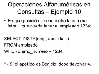 Operaciones Alfanuméricas en
Consultas – Ejemplo 10
• En que posición se encuentra la primera
letra ‘i’ que pueda tener el empleado 1234;
SELECT INSTR(emp_apellido,’i’)
FROM empleado
WHERE emp_numero = 1234;
* - Si el apellido es Benicio, debe devolver 4.
 