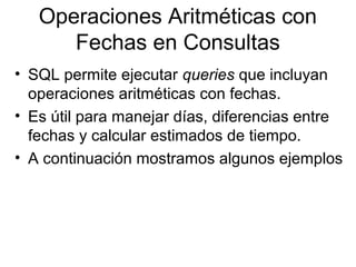 Operaciones Aritméticas con
Fechas en Consultas
• SQL permite ejecutar queries que incluyan
operaciones aritméticas con fechas.
• Es útil para manejar días, diferencias entre
fechas y calcular estimados de tiempo.
• A continuación mostramos algunos ejemplos
 