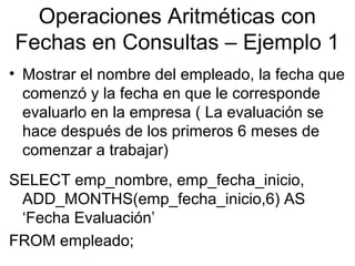 Operaciones Aritméticas con
Fechas en Consultas – Ejemplo 1
• Mostrar el nombre del empleado, la fecha que
comenzó y la fecha en que le corresponde
evaluarlo en la empresa ( La evaluación se
hace después de los primeros 6 meses de
comenzar a trabajar)
SELECT emp_nombre, emp_fecha_inicio,
ADD_MONTHS(emp_fecha_inicio,6) AS
‘Fecha Evaluación’
FROM empleado;
 