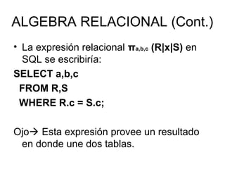 ALGEBRA RELACIONAL (Cont.)
• La expresión relacional πa,b,c (R|x|S) en
SQL se escribiría:
SELECT a,b,c
FROM R,S
WHERE R.c = S.c;
Ojo Esta expresión provee un resultado
en donde une dos tablas.
 
