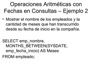 Operaciones Aritméticas con
Fechas en Consultas – Ejemplo 2
• Mostrar el nombre de los empleados y la
cantidad de meses que han transcurrido
desde su fecha de inicio en la compañía.
SELECT emp_nombre,
MONTHS_BETWEEN(SYSDATE,
emp_fecha_inicio) AS Meses
FROM empleado;
 