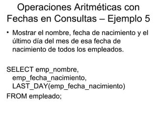 Operaciones Aritméticas con
Fechas en Consultas – Ejemplo 5
• Mostrar el nombre, fecha de nacimiento y el
último día del mes de esa fecha de
nacimiento de todos los empleados.
SELECT emp_nombre,
emp_fecha_nacimiento,
LAST_DAY(emp_fecha_nacimiento)
FROM empleado;
 
