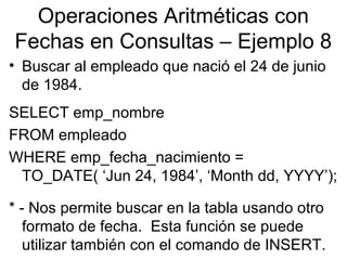 Operaciones Aritméticas con
Fechas en Consultas – Ejemplo 8
• Buscar al empleado que nació el 24 de junio
de 1984.
SELECT emp_nombre
FROM empleado
WHERE emp_fecha_nacimiento =
TO_DATE( ‘Jun 24, 1984’, ‘Month dd, YYYY’);
* - Nos permite buscar en la tabla usando otro
formato de fecha. Esta función se puede
utilizar también con el comando de INSERT.
 