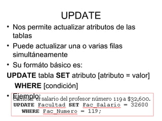 UPDATE
• Nos permite actualizar atributos de las
tablas
• Puede actualizar una o varias filas
simultáneamente
• Su formáto básico es:
UPDATE tabla SET atributo [atributo = valor]
WHERE [condición]
• Ejemplo:
 