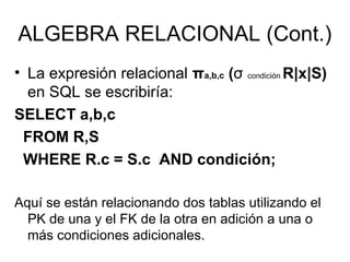 ALGEBRA RELACIONAL (Cont.)
• La expresión relacional πa,b,c (σ condición R|x|S)
en SQL se escribiría:
SELECT a,b,c
FROM R,S
WHERE R.c = S.c AND condición;
Aquí se están relacionando dos tablas utilizando el
PK de una y el FK de la otra en adición a una o
más condiciones adicionales.
 