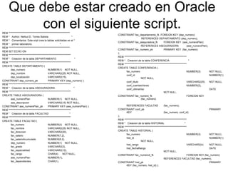 Que debe estar creado en Oracle
con el siguiente script.REM **************************************************************
REM * Author: Nelliud D. Torres Batista *
REM * Comentarios: Este sript crea la tablas solicitadas en el *
REM * primer laboratorio. *
REM **************************************************************
REM SET ECHO ON
REM ***************************************************************
REM * Creacion de la tabla DEPARTAMENTO *
REM ***************************************************************
CREATE TABLE DEPARTAMENTO (
dep_numero NUMBER(1) NOT NULL,
dep_nombre VARCHAR2(25) NOT NULL,
dep_localización VARCHAR2(15),
CONSTRAINT dep_numero_pk PRIMARY KEY (dep_numero) );
REM ***************************************************************
REM * Creacion de la tabla ASEGURADORA *
REM ***************************************************************
CREATE TABLE ASEGURADORA (
ase_numeroPlan NUMBER(1) NOT NULL,
ase_descripcion VARCHAR2(15) NOT NULL,
CONSTRAINT ase_numeroPlan_pk PRIMARY KEY (ase_numeroPlan) );
REM ***************************************************************
REM * Creacion de la tabla FACULTAD *
REM ***************************************************************
CREATE TABLE FACULTAD (
fac_numero NUMBER(3) NOT NULL,
fac_nombre VARCHAR2(25) NOT NULL,
fac_direccion VARCHAR2(20),
fac_salario NUMBER(7,2),
fac_salarioAcumulado NUMBER(9,2),
dep_numero NUMBER(1) NOT NULL,
fac_grado VARCHAR2(3),
fac_especialidad VARCHAR2(12),
fac_rango CHAR(4) NOT NULL,
ase_numeroPlan NUMBER(1),
fac_dependientes CHAR(1),
CONSTRAINT fac_departamento_fk FOREIGN KEY (dep_numero)
REFERENCES DEPARTAMENTO (dep_numero),
CONSTRAINT fac_aseguradora_fk FOREIGN KEY (ase_numeroPlan)
REFERENCES ASEGURADORA (ase_numeroPlan),
CONSTRAINT fac_numero_pk PRIMARY KEY (fac_numero)
);
REM ***************************************************************
REM * Creacion de la tabla CONFERENCIA *
REM ***************************************************************
CREATE TABLE CONFERENCIA (
fac_numero NUMBER(3) NOT NULL,
conf_id NUMBER(1)
NOT NULL,
conf_titulo VARCHAR2(25) NOT NULL,
conf_cuentasVeces NUMBER(2),
conf_ultimaVez DATE
NOT NULL,
CONSTRAINT fac_numero_fk FOREIGN KEY
(fac_numero)
REFERENCES FACULTAD (fac_numero),
CONSTRAINT conf_pk PRIMARY
KEY (fac_numero, conf_id)
);
REM ***************************************************************
REM * Creacion de la tabla HISTORIAL *
REM ***************************************************************
CREATE TABLE HISTORIAL (
fac_numero NUMBER(3) NOT NULL,
hist_id NUMBER(1)
NOT NULL,
hist_rango VARCHAR2(4) NOT NULL,
hist_fechaRango DATE
NOT NULL,
CONSTRAINT fac_numero2_fk FOREIGN KEY (fac_numero)
REFERENCES FACULTAD (fac_numero),
CONSTRAINT hist_pk PRIMARY
KEY (fac_numero, hist_id) );
 