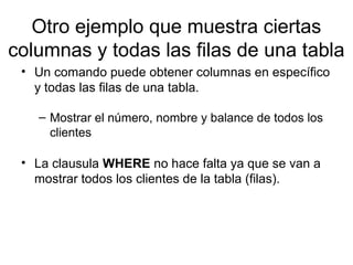 Otro ejemplo que muestra ciertas
columnas y todas las filas de una tabla
• Un comando puede obtener columnas en específico
y todas las filas de una tabla.
– Mostrar el número, nombre y balance de todos los
clientes
• La clausula WHERE no hace falta ya que se van a
mostrar todos los clientes de la tabla (filas).
 
