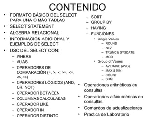 CONTENIDO
• FORMATO BÁSICO DEL SELECT
PARA UNA O MÁS TABLAS
• SELECT STATEMENT
• ALGEBRA RELACIONAL
• INFORMACIÓN ADICIONAL Y
EJEMPLOS DE SELECT
• USO DEL SELECT CON:
– WHERE
– ALIAS
– OPERADORES DE
COMPARACIÓN (=, >, <, >=, <=,
<>, !=)
– OPERADORES LÓGICOS (AND,
OR, NOT)
– OPERADOR BETWEEN
– COLUMNAS CALCULADAS
– OPERADOR LIKE
– OPERADOR IN
– OPERADOR DISTINTC
– SORT
– GROUP BY
– HAVING
– FUNCIONES
• Single Values
– ROUND
– NLV
– TRUNC & SYSDATE
– MOD
• Group of Values
– AVERAGE (AVG)
– MAX & MIN
– COUNT
– SUM
• Operaciones aritméticas en
consultas
• Operaciones alfanuméricas en
consultas
• Comandos de actualizaciones
• Practica de Laboratorio
 