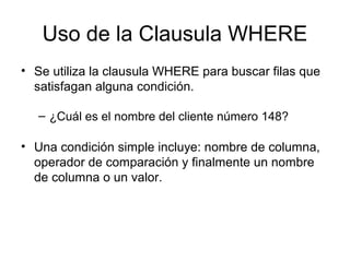Uso de la Clausula WHERE
• Se utiliza la clausula WHERE para buscar filas que
satisfagan alguna condición.
– ¿Cuál es el nombre del cliente número 148?
• Una condición simple incluye: nombre de columna,
operador de comparación y finalmente un nombre
de columna o un valor.
 