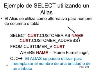 26
Ejemplo de SELECT utilizando un
Alias
• El Alias se utiliza como alternativa para nombre
de columna o tabla
SELECT CUSTCUST.CUSTOMER AS NAMENAME,
CUSTCUST.CUSTOMER_ADDRESS
FROM CUSTOMER_V CUSTCUST
WHERE NAMENAME = ‘Home Furnishings’;
OJO El ALIAS se puede utilizar para
reemplazar el nombre de una entidad o de
un atributo
Pag: 310
 