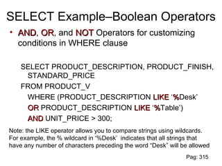 SELECT Example–Boolean Operators
• ANDAND, OROR, and NOTNOT Operators for customizing
conditions in WHERE clause
SELECT PRODUCT_DESCRIPTION, PRODUCT_FINISH,
STANDARD_PRICE
FROM PRODUCT_V
WHERE (PRODUCT_DESCRIPTION LIKELIKE ‘%%Desk’
OROR PRODUCT_DESCRIPTION LIKELIKE ‘%%Table’)
ANDAND UNIT_PRICE > 300;
Note: the LIKE operator allows you to compare strings using wildcards.
For example, the % wildcard in ‘%Desk’ indicates that all strings that
have any number of characters preceding the word “Desk” will be allowed
Pag: 315
 