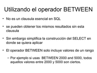 Utilizando el operador BETWEEN
• No es un clausula esencial en SQL
• se pueden obtener los mismos resultados sin esta
clausula
• Sin embargo simplifica la construcción del SELECT en
donde se quiera aplicar
• El operador BETWEEN solo incluye valores de un rango
– Por ejemplo si usas BETWEEN 2000 and 5000, todos
aquellos valores entre 2000 y 5000 son ciertos.
 
