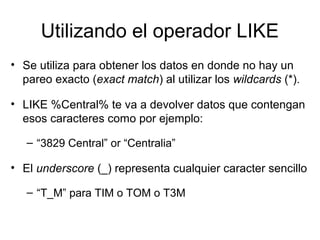 Utilizando el operador LIKE
• Se utiliza para obtener los datos en donde no hay un
pareo exacto (exact match) al utilizar los wildcards (*).
• LIKE %Central% te va a devolver datos que contengan
esos caracteres como por ejemplo:
– “3829 Central” or “Centralia”
• El underscore (_) representa cualquier caracter sencillo
– “T_M” para TIM o TOM o T3M
 