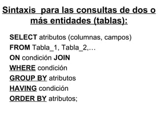 Sintaxis para las consultas de dos o
más entidades (tablas):
SELECT atributos (columnas, campos)
FROM Tabla_1, Tabla_2,…
ON condición JOIN
WHERE condición
GROUP BY atributos
HAVING condición
ORDER BY atributos;
 