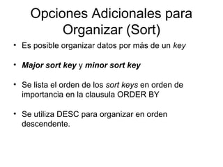 Opciones Adicionales para
Organizar (Sort)
• Es posible organizar datos por más de un key
• Major sort key y minor sort key
• Se lista el orden de los sort keys en orden de
importancia en la clausula ORDER BY
• Se utiliza DESC para organizar en orden
descendente.
 
