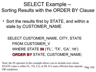 SELECT Example –
Sorting Results with the ORDER BY Clause
• Sort the results first by STATE, and within a
state by CUSTOMER_NAME
SELECT CUSTOMER_NAME, CITY, STATE
FROM CUSTOMER_V
WHERE STATE ININ (‘FL’, ‘TX’, ‘CA’, ‘HI’)
ORDER BYORDER BY STATE, CUSTOMER_NAME;
Note: the IN operator in this example allows you to include rows whose
STATE value is either FL, TX, CA, or HI. It is more efficient than separate
OR conditions
Pág: 319
 
