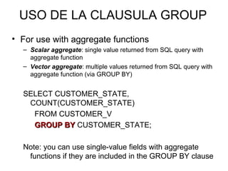USO DE LA CLAUSULA GROUP
• For use with aggregate functions
– Scalar aggregate: single value returned from SQL query with
aggregate function
– Vector aggregate: multiple values returned from SQL query with
aggregate function (via GROUP BY)
SELECT CUSTOMER_STATE,
COUNT(CUSTOMER_STATE)
FROM CUSTOMER_V
GROUP BYGROUP BY CUSTOMER_STATE;
Note: you can use single-value fields with aggregate
functions if they are included in the GROUP BY clause
 