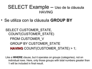 SELECT Example – Uso de la cláusula
HAVING
• Se utiliza con la cláusula GROUP BY
SELECT CUSTOMER_STATE,
COUNT(CUSTOMER_STATE)
FROM CUSTOMER_V
GROUP BY CUSTOMER_STATE
HAVINGHAVING COUNT(CUSTOMER_STATE) > 1;
Like a WHERE clause, but it operates on groups (categories), not on
individual rows. Here, only those groups with total numbers greater than
1 will be included in final result.
 