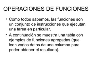 OPERACIONES DE FUNCIONES
• Como todos sabemos, las funciones son
un conjunto de instrucciones que ejecutan
una tarea en particular.
• A continuación se muestra una tabla con
ejemplos de funciones agregadas (que
leen varios datos de una columna para
poder obtener el resultado).
 