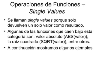 Operaciones de Funciones –
Single Values
• Se llaman single values porque solo
devuelven un solo valor como resultado.
• Algunas de las funciones que caen bajo esta
categoría son: valor absoluto (ABS(valor)),
la raíz cuadrada (SQRT(valor)), entre otros.
• A continuación mostramos algunos ejemplos
 