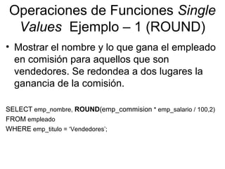 Operaciones de Funciones Single
Values Ejemplo – 1 (ROUND)
• Mostrar el nombre y lo que gana el empleado
en comisión para aquellos que son
vendedores. Se redondea a dos lugares la
ganancia de la comisión.
SELECT emp_nombre, ROUND(emp_commision * emp_salario / 100,2)
FROM empleado
WHERE emp_titulo = ‘Vendedores’;
 