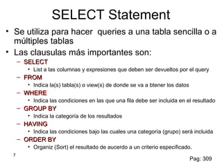 7
SELECT Statement
• Se utiliza para hacer queries a una tabla sencilla o a
múltiples tablas
• Las clausulas más importantes son:
– SELECTSELECT
• List a las columnas y expresiones que deben ser devueltos por el query
– FROMFROM
• Indica la(s) tabla(s) o view(s) de donde se va a btener los datos
– WHEREWHERE
• Indica las condiciones en las que una fila debe ser incluida en el resultado
– GROUP BYGROUP BY
• Indica la categoría de los resultados
– HAVINGHAVING
• Indica las condiciones bajo las cuales una categoría (grupo) será incluida
– ORDER BYORDER BY
• Organiz (Sort) el resultado de aucerdo a un criterio especificado.
Pag: 309
 