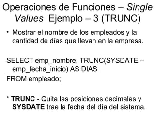 Operaciones de Funciones – Single
Values Ejemplo – 3 (TRUNC)
• Mostrar el nombre de los empleados y la
cantidad de días que llevan en la empresa.
SELECT emp_nombre, TRUNC(SYSDATE –
emp_fecha_inicio) AS DIAS
FROM empleado;
* TRUNC - Quita las posiciones decimales y
SYSDATE trae la fecha del día del sistema.
 