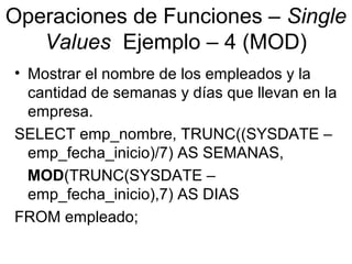 Operaciones de Funciones – Single
Values Ejemplo – 4 (MOD)
• Mostrar el nombre de los empleados y la
cantidad de semanas y días que llevan en la
empresa.
SELECT emp_nombre, TRUNC((SYSDATE –
emp_fecha_inicio)/7) AS SEMANAS,
MOD(TRUNC(SYSDATE –
emp_fecha_inicio),7) AS DIAS
FROM empleado;
 