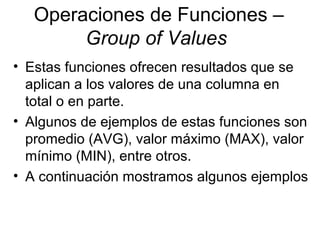 Operaciones de Funciones –
Group of Values
• Estas funciones ofrecen resultados que se
aplican a los valores de una columna en
total o en parte.
• Algunos de ejemplos de estas funciones son
promedio (AVG), valor máximo (MAX), valor
mínimo (MIN), entre otros.
• A continuación mostramos algunos ejemplos
 