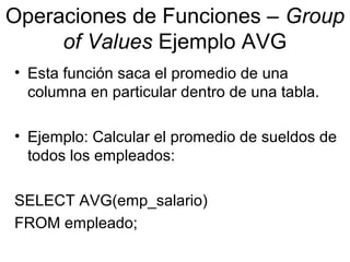 Operaciones de Funciones – Group
of Values Ejemplo AVG
• Esta función saca el promedio de una
columna en particular dentro de una tabla.
• Ejemplo: Calcular el promedio de sueldos de
todos los empleados:
SELECT AVG(emp_salario)
FROM empleado;
 