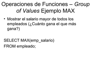 Operaciones de Funciones – Group
of Values Ejemplo MAX
• Mostrar el salario mayor de todos los
empleados (¿Cuánto gana el que más
gana?)
SELECT MAX(emp_salario)
FROM empleado;
 