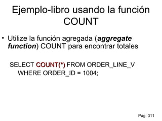 Ejemplo-libro usando la función
COUNT
• Utilize la función agregada (aggregate
function) COUNT para encontrar totales
SELECT COUNT(*)COUNT(*) FROM ORDER_LINE_V
WHERE ORDER_ID = 1004;
Pag: 311
 