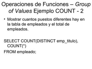 Operaciones de Funciones – Group
of Values Ejemplo COUNT - 2
• Mostrar cuantos puestos diferentes hay en
la tabla de empleados y el total de
empleados.
SELECT COUNT(DISTINCT emp_titulo),
COUNT(*)
FROM empleado;
 