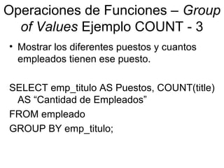 Operaciones de Funciones – Group
of Values Ejemplo COUNT - 3
• Mostrar los diferentes puestos y cuantos
empleados tienen ese puesto.
SELECT emp_titulo AS Puestos, COUNT(title)
AS “Cantidad de Empleados”
FROM empleado
GROUP BY emp_titulo;
 