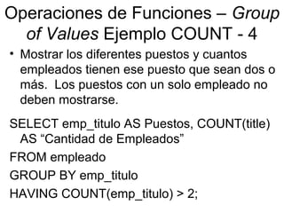 Operaciones de Funciones – Group
of Values Ejemplo COUNT - 4
• Mostrar los diferentes puestos y cuantos
empleados tienen ese puesto que sean dos o
más. Los puestos con un solo empleado no
deben mostrarse.
SELECT emp_titulo AS Puestos, COUNT(title)
AS “Cantidad de Empleados”
FROM empleado
GROUP BY emp_titulo
HAVING COUNT(emp_titulo) > 2;
 