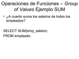 Operaciones de Funciones – Group
of Values Ejemplo SUM
• ¿A cuanto suma los salarios de todos los
empleados?
SELECT SUM(emp_salario)
FROM empleado;
 
