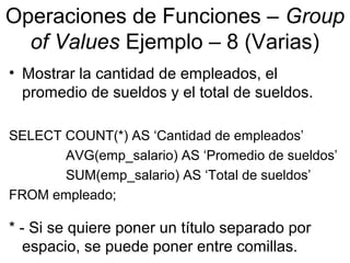 Operaciones de Funciones – Group
of Values Ejemplo – 8 (Varias)
• Mostrar la cantidad de empleados, el
promedio de sueldos y el total de sueldos.
SELECT COUNT(*) AS ‘Cantidad de empleados’
AVG(emp_salario) AS ‘Promedio de sueldos’
SUM(emp_salario) AS ‘Total de sueldos’
FROM empleado;
* - Si se quiere poner un título separado por
espacio, se puede poner entre comillas.
 