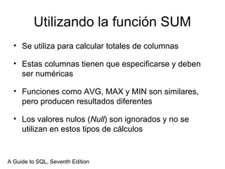 Utilizando la función SUM
• Se utiliza para calcular totales de columnas
• Estas columnas tienen que especificarse y deben
ser numéricas
• Funciones como AVG, MAX y MIN son similares,
pero producen resultados diferentes
• Los valores nulos (Null) son ignorados y no se
utilizan en estos tipos de cálculos
A Guide to SQL, Seventh Edition
 