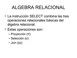 ALGEBRA RELACIONAL
• La instrucción SELECT combina las tres
operaciones relacionales básicas del
álgebra relacional.
• Estas operaciones son:
– Proyección (π)
– Selección (σ)
– Join (|x|)
 